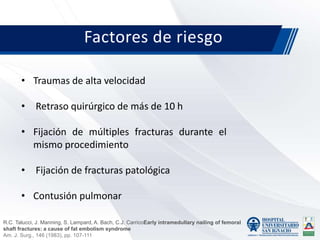 Factores de riesgo
• Traumas de alta velocidad
• Retraso quirúrgico de más de 10 h
• Fijación de múltiples fracturas durante el
mismo procedimiento
• Fijación de fracturas patológica
• Contusión pulmonar
R.C. Talucci, J. Manning, S. Lampard, A. Bach, C.J. CarricoEarly intramedullary nailing of femoral
shaft fractures: a cause of fat embolism syndrome
Am. J. Surg., 146 (1983), pp. 107-111
 