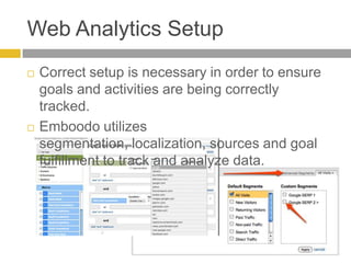 Web Analytics SetupCorrect setup is necessary in order to ensure goals and activities are being correctly tracked.Emboodo utilizes segmentation, localization, sources and goal fulfillment to track and analyze data. 