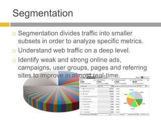 SegmentationSegmentation divides traffic into smaller subsets in order to analyze specific metrics.Understand web traffic on a deep level. Identify weak and strong online ads, campaigns, user groups, pages and referring sites to improve in almost real-time.