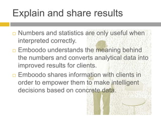 Explain and share resultsNumbers and statistics are only useful when interpreted correctly.Emboodo understands the meaning behind the numbers and converts analytical data into improved results for clients. Emboodo shares information with clients in order to empower them to make intelligent decisions based on concrete data. 