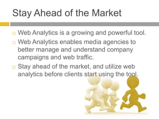Stay Ahead of the MarketWeb Analytics is a growing and powerful tool.Web Analytics enables media agencies to better manage and understand company campaigns and web traffic. Stay ahead of the market, and utilize web analytics before clients start using the tool.   