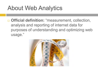About Web AnalyticsOfficial definition: “measurement, collection, analysis and reporting of internet data for purposes of understanding and optimizing web usage.”