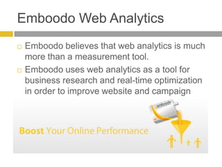 Emboodo Web AnalyticsEmboodo believes that web analytics is much more than a measurement tool.  Emboodo uses web analytics as a tool for business research and real-time optimization in order to improve website and campaign performance. 