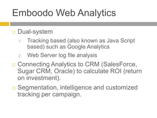 Emboodo Web AnalyticsDual-systemTracking based (also known as Java Script based) such as Google AnalyticsWeb Server log file analysisConnecting Analytics to CRM (SalesForce, Sugar CRM, Oracle) to calculate ROI (return on investment).Segmentation, intelligence and customized tracking per campaign.