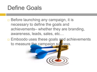 Define GoalsBefore launching any campaign, it is necessary to define the goals and achievements– whether they are branding, awareness, leads, sales, etc…Emboodo uses these goals and achievements to measure the campaign success.   