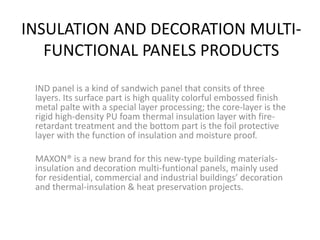 INSULATION AND DECORATION MULTI-
FUNCTIONAL PANELS PRODUCTS
IND panel is a kind of sandwich panel that consits of three
layers. Its surface part is high quality colorful embossed finish
metal palte with a special layer processing; the core-layer is the
rigid high-density PU foam thermal insulation layer with fire-
retardant treatment and the bottom part is the foil protective
layer with the function of insulation and moisture proof.
MAXON® is a new brand for this new-type building materials-
insulation and decoration multi-funtional panels, mainly used
for residential, commercial and industrial buildings’ decoration
and thermal-insulation & heat preservation projects.
 