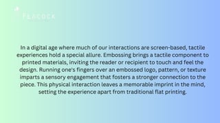 In a digital age where much of our interactions are screen-based, tactile
experiences hold a special allure. Embossing brings a tactile component to
printed materials, inviting the reader or recipient to touch and feel the
design. Running one's fingers over an embossed logo, pattern, or texture
imparts a sensory engagement that fosters a stronger connection to the
piece. This physical interaction leaves a memorable imprint in the mind,
setting the experience apart from traditional flat printing.
 