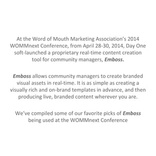 At the Word of Mouth Marketing Association’s 2014
WOMMnext Conference, from April 28-30, 2014, Day One
soft-launched a proprietary real-time content creation
tool for community managers, Emboss.
Emboss allows community managers to create branded
visual assets in real-time. It is as simple as creating a
visually rich and on-brand templates in advance, and then
producing live, branded content wherever you are.
We’ve compiled some of our favorite picks of Emboss
being used at the WOMMnext Conference