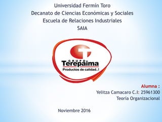 Universidad Fermín Toro
Decanato de Ciencias Económicas y Sociales
Escuela de Relaciones Industriales
SAIA
Alumna :
Yelitza Camacaro C.I: 25961300
Teoría Organizacional
Noviembre 2016
 