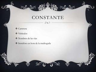 CONSTANTE
 Carretera
 Vehículos
 Nombres de las vías
 Semáforo en hora de la madrugada
 