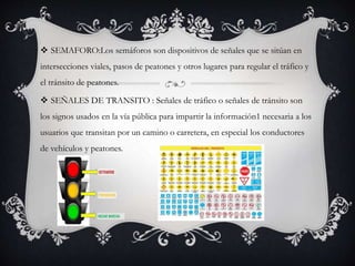  SEMAFORO:Los semáforos son dispositivos de señales que se sitúan en
intersecciones viales, pasos de peatones y otros lugares para regular el tráfico y
el tránsito de peatones.
 SEÑALES DE TRANSITO : Señales de tráfico o señales de tránsito son
los signos usados en la vía pública para impartir la información1 necesaria a los
usuarios que transitan por un camino o carretera, en especial los conductores
de vehículos y peatones.
 