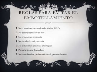 REGLAS PARA EVITAR EL
EMBOTELLAMIENTO
 No conducir en exceso de velocidad de 50 k/h
 No pasar el semáforo en rojo
 No conducir en contra vía
 No invadir el carril contrario
 No conducir en estado de embriagues
 Portar la licencia de conducir
 No botar botellas , pedazos de metal , piedras alas vías
 