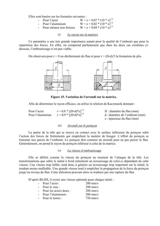 Elles sont basées sur les formules suivantes :
- Pour l’acier W = e + 0,07 * (10 * e)1/2
- Pour l’aluminium W = e + 0,02 * (10 * e)1/2
- Pour métaux non ferreux W = e + 0,04 * (10 * e)1/2
ii) Le rayon sur la matrice
Ce paramètre a une très grande importance autant pour la qualité de l’embouti que pour la
répartition des forces. En effet, on comprend parfaitement que dans les deux cas extrêmes ci-
dessous, l’emboutissage n’est pas viable.
On observera pour r = 0 un déchirement du flan et pour r = (D-d)/2 la formation de plis.
Figure 15. Variation de l'arrondi sur la matrice.
Afin de déterminer le rayon efficace, on utilise la relation de Kaczmarek donnant :
Pour l’acier r = 0,8 * [(D-d)*e]1/2
D : diamètre du flan (mm)
Pour l’aluminium r = 0,9 * [(D-d)*e]1/2
d : diamètre de l’embouti (mm)
e : épaisseur du flan (mm)
iii) Arrondi sur le poinçon
La partie de la tôle qui se trouve en contact avec la surface inférieure du poinçon subit
l’action des forces de frottements qui empêchent la matière de bouger. L’effort du poinçon se
transmet aux parois de l’embouti. Le poinçon doit contenir un arrondi pour ne pas percer le flan.
Généralement, on prend le rayon du poinçon inférieur à celui de la matrice.
iv) La vitesse d’emboutissage
Elle se définit comme la vitesse du poinçon au moment de l’attaque de la tôle. Les
transformations que subie le métal à froid entraînent un écrouissage de celui-ci dépendant de cette
vitesse. Une vitesse trop faible, tend donc à générer un écrouissage trop important sur le métal, le
rendant moins malléable. Une grande vitesse tend à empêcher la propagation de la force du poinçon
jusqu’au niveau du flan. Cette altération pouvant alors se traduire par une rupture du flan.
D’après BLISS, il existe une vitesse optimale pour chaque métal :
- Pour l’acier: 200 mm/s
- Pour le zinc : 200 mm/s
- Pour les aciers doux : 280 mm/s
- Pour l’aluminium : 500 mm/s
- Pour le laiton : 750 mm/s
 
