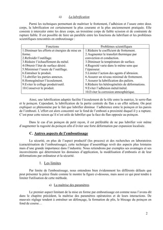 2
ii) La lubrification
Parmi les techniques permettant de maîtriser le frottement, l’adhésion et l’usure entre deux
corps, la lubrification est certainement la plus courante et la plus anciennement pratiquée. Elle
consiste à intercaler entre les deux corps, un troisième corps de faible scission et de contrainte de
rupture faible. Il est possible de faire un parallèle entre les fonctions du lubrifiant et les problèmes
scientifiques rencontrés en emboutissage :
Fonctions Problèmes scientifiques
1.Diminuer les efforts et énergies de mise en
forme.
2.Refroidir l’outillage.
3.Réduire l’échauffement du métal.
4.Obtenir l’état de surface désiré.
5.Minimiser l’usure de l’outillage.
6.Entraîner le produit.
7.Lubrifier les parties annexes.
8.Homogénéiser l’écoulement.
9.Eviter le collage produit/outil.
10.Conserver le produit.
1.Réduire le coefficient de frottement.
2.Augmenter le transfert thermique par
convection et conduction.
3.Diminuer la température de surface.
4.Rugosité varie dans le même sens que
l’épaisseur.
5.Limiter l’action des agents d’abrasion.
6.Assurer un niveau minimal de frottement.
7.Assurer la lubrification des paliers.
8.Réduire les hétérogénéités de déformations.
9.Eviter l’adhésion métal/métal.
10.Eviter la corrosion atmosphérique.
Ainsi, une lubrification adaptée facilite l’écoulement de la tôle entre la matrice, le serre-flan
et le poinçon. Cependant, la lubrification de la partie centrale du flan a un effet néfaste. On peut
expliquer ce phénomène par le fait que lubrifier diminue l’adhérence entre le poinçon et les parois
de l’embouti. L’effort est alors concentré sur le fond de l’embouti a proximité duquel il y a rupture.
C’est pour cette raison qu’il n’est utile de lubrifier que la face du flan opposée au poinçon.
Dans le cas d’un poinçon de petit rayon, il est préférable de ne pas lubrifier voir même
d’augmenter la rugosité du poinçon afin d’éviter une forte déformation par expansion localisée.
C. Autres aspects de l’emboutissage
La sécurité, en plus de l’aspect productif (les process) et des recherches en laboratoires
(caractérisation de l’emboutissage), cette technique d’assemblage revêt des aspects plus lointains
mais d’une grande importance dans l’industrie. Nous retiendrons par exemples ses avantages et ses
inconvénients qui déterminent les domaines d’application, la modélisation d’emboutis et de leur
déformations par ordinateur et la sécurité.
1. Les limites
Par limite de l'emboutissage, nous entendons bien évidemment les différents défauts que
peut présenter la pièce finale comme le montre la figure ci-dessous, mais aussi ce qui peut tendre à
limiter l'utilisation de cette méthode.
a) La maîtrise des paramètres
Le premier aspect limitant de la mise en forme par emboutissage est comme nous l’avons dit
dans le chapitre précédent, la maîtrise des paramètres opératoires et de leurs interactions. De
mauvais réglage tendent à entraîner un défonçage, la formation de plis, le blocage du poinçon en
fond de course…
 