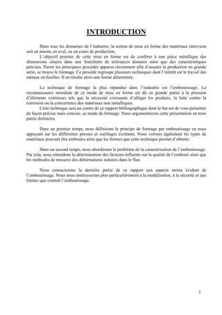 1
INTRODUCTION
Dans tous les domaines de l’industrie, la notion de mise en forme des matériaux intervient
soit en amont, en aval, ou en cours de production.
L’objectif premier de cette mise en forme est de conférer à une pièce métallique des
dimensions situées dans une fourchette de tolérances données ainsi que des caractéristiques
précises. Parmi les principaux procédés apparus récemment afin d’assurer la production en grande
série, se trouve le formage. Ce procédé regroupe plusieurs techniques dont l’intérêt est le travail des
métaux en feuilles. Il en résulte alors une forme déterminée.
La technique de formage la plus répandue dans l’industrie est l’emboutissage. La
reconnaissance mondiale de ce mode de mise en forme est dû en grande partie à la pression
d’éléments extérieurs tels que la nécessité croissante d’alléger les produits, la lutte contre la
corrosion ou la concurrence des matériaux non métalliques.
Cette technique sera au centre de ce rapport bibliographique dont le but est de vous présenter
de façon précise mais concise, ce mode de formage. Nous argumenterons cette présentation en trois
partie distinctes.
Dans un premier temps, nous définirons le principe de formage par emboutissage en nous
appuyant sur les différentes presses et outillages existants. Nous verrons également les types de
matériaux pouvant être emboutis ainsi que les formes que cette technique permet d’obtenir.
Dans un second temps, nous aborderons le problème de la caractérisation de l’emboutissage.
Par cela, nous entendons la détermination des facteurs influents sur la qualité de l’embouti ainsi que
les méthodes de mesures des déformations induites dans le flan.
Nous consacrerons la dernière partie de ce rapport aux aspects moins évident de
l’emboutissage. Nous nous intéresserons plus particulièrement à la modélisation, à la sécurité et aux
limites que connaît l’emboutissage.
 