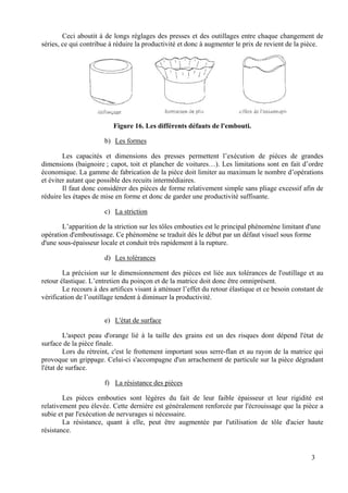 Ceci aboutit à de longs réglages des presses et des outillages entre chaque changement de
séries, ce qui contribue à réduire la productivité et donc à augmenter le prix de revient de la pièce.
Figure 16. Les différents défauts de l'embouti.
b) Les formes
Les capacités et dimensions des presses permettent l’exécution de pièces de grandes
dimensions (baignoire ; capot, toit et plancher de voitures…). Les limitations sont en fait d’ordre
économique. La gamme de fabrication de la pièce doit limiter au maximum le nombre d’opérations
et éviter autant que possible des recuits intermédiaires.
Il faut donc considérer des pièces de forme relativement simple sans pliage excessif afin de
réduire les étapes de mise en forme et donc de garder une productivité suffisante.
c) La striction
L’apparition de la striction sur les tôles embouties est le principal phénomène limitant d'une
opération d'emboutissage. Ce phénomène se traduit dés le début par un défaut visuel sous forme
d'une sous-épaisseur locale et conduit très rapidement à la rupture.
d) Les tolérances
La précision sur le dimensionnement des pièces est liée aux tolérances de l'outillage et au
retour élastique. L’entretien du poinçon et de la matrice doit donc être omniprésent.
Le recours à des artifices visant à atténuer l’effet du retour élastique et ce besoin constant de
vérification de l’outillage tendent à diminuer la productivité.
e) L'état de surface
L'aspect peau d'orange lié à la taille des grains est un des risques dont dépend l'état de
surface de la pièce finale.
Lors du rétreint, c'est le frottement important sous serre-flan et au rayon de la matrice qui
provoque un grippage. Celui-ci s'accompagne d'un arrachement de particule sur la pièce dégradant
l'état de surface.
f) La résistance des pièces
Les pièces embouties sont légères du fait de leur faible épaisseur et leur rigidité est
relativement peu élevée. Cette dernière est généralement renforcée par l'écrouissage que la pièce a
subie et par l'exécution de nervurages si nécessaire.
La résistance, quant à elle, peut être augmentée par l'utilisation de tôle d'acier haute
résistance.
3
 