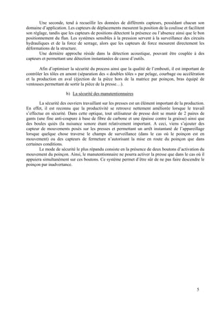 5
Une seconde, tend à recueillir les données de différents capteurs, possédant chacun son
domaine d’application. Les capteurs de déplacements mesurent la position de la coulisse et facilitent
son réglage, tandis que les capteurs de positions détectent la présence ou l’absence ainsi que le bon
positionnement du flan. Les systèmes sensibles à la pression servent à la surveillance des circuits
hydrauliques et de la force de serrage, alors que les capteurs de force mesurent directement les
déformations de la structure.
Une dernière approche réside dans la détection acoustique, pouvant être couplée à des
capteurs et permettant une détection instantanées de casse d’outils.
Afin d’optimiser la sécurité du process ainsi que la qualité de l’embouti, il est important de
contrôler les tôles en amont (séparation des « doubles tôles » par pelage, courbage ou accélération
et la production en aval (éjection de la pièce hors de la matrice par poinçon, bras équipé de
ventouses permettant de sortir la pièce de la presse…).
b) La sécurité des manutentionnaires
La sécurité des ouvriers travaillant sur les presses est un élément important de la production.
En effet, il est reconnu que la productivité se retrouve nettement améliorée lorsque le travail
s’effectue en sécurité. Dans cette optique, tout utilisateur de presse doit se munir de 2 paires de
gants (une fine anti-coupure à base de fibre de carbone et une épaisse contre la graisse) ainsi que
des boules quiès (la nuisance sonore étant relativement important. A ceci, viens s’ajouter des
capteur de mouvements posés sur les presses et permettant un arrêt instantané de l’appareillage
lorsque quelque chose traverse le champs de surveillance (dans le cas où le poinçon est en
mouvement) ou des capteurs de fermeture n’autorisant la mise en route du poinçon que dans
certaines conditions.
Le mode de sécurité le plus répandu consiste en la présence de deux boutons d’activation du
mouvement du poinçon. Ainsi, le manutentionnaire ne pourra activer la presse que dans le cas où il
appuiera simultanément sur ces boutons. Ce système permet d’être sûr de ne pas faire descendre le
poinçon par inadvertance.
 