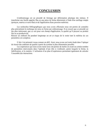 6
CONCLUSION
L'emboutissage est un procédé de formage par déformation plastique des métaux. Il
transforme une feuille appelée flan en une pièce de forme déterminée à l'aide d'un outillage simple
(poinçon, matrice et serre-flan) et de l'application d'une pression maîtrisée.
Les recherches bibliographiques que nous avons effectuées nous ont permis de connaître
plus précisément la technique de mise en forme par emboutissage. Il en ressort que ce procédé est
des plus intéressant, que ce soit pour son champ d'application, la qualité qu’il procure au produit
fini ou sa productivité.
Réussir un embouti fut pendant longtemps un art et risque de le rester tant la maîtrise de ces
paramètres est complexe.
E fait s’est présenté à nous comme un défi. Ainsi, nous avons axé notre étude dans l’optique
de réussir des emboutis de qualité à partir du système le plus élémentaire possible.
Les expériences que nous avons mené nous ont permis de mettre en avant un certain nombre
de paramètres intervenants dans l’aptitude d’une tôle à s’emboutir, parmi lesquels la forme, la
lubrification, et la matière. L’utilisation d’un plan d’expériences permettant également de calculer
l’ensemble des interactions.
 