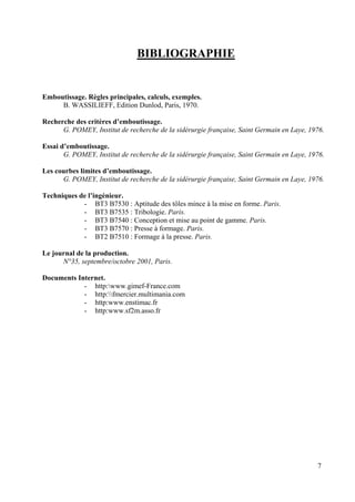 7
BIBLIOGRAPHIE
Emboutissage. Règles principales, calculs, exemples.
B. WASSILIEFF, Edition Dunlod, Paris, 1970.
Recherche des critères d’emboutissage.
G. POMEY, Institut de recherche de la sidérurgie française, Saint Germain en Laye, 1976.
Essai d’emboutissage.
G. POMEY, Institut de recherche de la sidérurgie française, Saint Germain en Laye, 1976.
Les courbes limites d’emboutissage.
G. POMEY, Institut de recherche de la sidérurgie française, Saint Germain en Laye, 1976.
Techniques de l’ingénieur.
- BT3 B7530 : Aptitude des tôles mince à la mise en forme. Paris.
- BT3 B7535 : Tribologie. Paris.
- BT3 B7540 : Conception et mise au point de gamme. Paris.
- BT3 B7570 : Presse à formage. Paris.
- BT2 B7510 : Formage à la presse. Paris.
Le journal de la production.
N°35, septembre/octobre 2001, Paris.
Documents Internet.
- http:www.gimef-France.com
- http:fmercier.multimania.com
- http:www.enstimac.fr
- http:www.sf2m.asso.fr
 