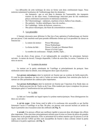4
Les débouchés de cette technique de mise en forme sont donc extrêmement larges. Nous
noterons notamment la présence de l’emboutissage dans les domaines :
- des transports : que ce soit dans le domaine de l’automobile, des transports
routiers ou des deux roues, l’emboutissage intervient pour de très nombreuses
pièces extérieures (carrosserie) et intérieures (renforts).
- De l’électroménager : radiateurs, machines à laver, ballon d’eau chaude,…
- Du sanitaire : lavabos métalliques, bacs de couches,…
- De l’emballage : boîtes de boisson, conserves,…
- Des pièces mécaniques, des biens de consommation courante,…
2. Les procédés
L’énergie nécessaire pour déformer le flan lors d’une opération d’emboutissage est fournie
par une presse. Cette machine-outil peut prendre différentes formes qu’il est possibles de classer en
fonction de :
- La nature du moteur : Presse Mécanique.
Presse Hydraulique.
- La forme du bâti : Presse à Arcade ou à Montant Droit.
Presse à Col de Cygne.
- Le nombre de coulisseaux : Simple, double, triple…
Lors du choix d’une presse, il est indispensable de considérer les principaux facteurs
suivants : la nature du travail, l’énergie disponible, l’effort du serre-flan, la course, l’entretien et la
mise en œuvre.
a) La nature du moteur
Le moteur est la partie entraînante de l’outillage et principalement du poinçon. Sans
réellement rentrer dans les détails, nous distinguons deux types de presses :
Les presses mécaniques dont la motricité est fournie par un système de bielle-manivelle.
Ce sont les plus répandues car leur coût à l’achat est moins important, leur entretien plus facile et
surtout car elles permettent des cadences plus importantes.
Les presses hydrauliques dont la motricité est fournie par l’injection d’un fluide dans un
piston. Le fluide pouvant être de l’huile ou de l’eau. Elles tendent peu à peu à remplacer les presses
mécaniques grâce à l’amélioration de leur performance.
b) Le Bâti
Le bâti est l’ensemble sur lequel repose le système matrice/poinçon. Nous distinguerons les
deux cas suivants :
A col de cygne : Cette forme rend la table et le coulisseau très accessible ce qui facilite
fortement l’accès à l’outillage et au flan. De plus, ces presses sont souvent inclinés en arrière de
façon à permettre une évacuation aisée des emboutis (cf. Fig. 3).
A arcade :Ces presses offrent une meilleure rigidité et peuvent donc développer des efforts
plus importants. Elles sont donc principalement utilisées pour la mise en forme de pièces de grandes
dimensions ou de grande épaisseur. Elles se présentent de la même manière que les presses à col de
cygne, mais doivent l’effort qu’elles sont susceptibles de fournir à deux colonne reliant la partie
inférieure à la partie supérieure. (cf. Fig. 3).
 
