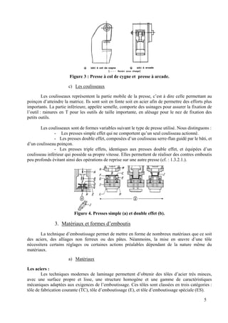 Figure 3 : Presse à col de cygne et presse à arcade.
c) Les coulisseaux
Les coulisseaux représentent la partie mobile de la presse, c’est à dire celle permettant au
poinçon d’atteindre la matrice. Ils sont soit en fonte soit en acier afin de permettre des efforts plus
importants. La partie inférieure, appelée semelle, comporte des usinages pour assurer la fixation de
l’outil : rainures en T pour les outils de taille importante, en alésage pour le nez de fixation des
petits outils.
Les coulisseaux sont de formes variables suivant le type de presse utilisé. Nous distinguons :
- Les presses simple effet qui ne comportent qu’un seul coulisseau actionné.
- Les presses double effet, composées d’un coulisseau serre-flan guidé par le bâti, et
d’un coulisseau poinçon.
- Les presses triple effets, identiques aux presses double effet, et équipées d’un
coulisseau inférieur qui possède sa propre vitesse. Elles permettent de réaliser des contres emboutis
peu profonds évitant ainsi des opérations de reprise sur une autre presse (cf. : 1.3.2.1.).
Figure 4. Presses simple (a) et double effet (b).
3. Matériaux et formes d’emboutis
La technique d’emboutissage permet de mettre en forme de nombreux matériaux que ce soit
des aciers, des alliages non ferreux ou des pâtes. Néanmoins, la mise en œuvre d’une tôle
nécessitera certains réglages ou certaines actions préalables dépendant de la nature même du
matériaux.
a) Matériaux
Les aciers :
Les techniques modernes de laminage permettent d’obtenir des tôles d’acier très minces,
avec une surface propre et lisse, une structure homogène et une gamme de caractéristiques
mécaniques adaptées aux exigences de l’emboutissage. Ces tôles sont classées en trois catégories :
tôle de fabrication courante (TC), tôle d’emboutissage (E), et tôle d’emboutissage spéciale (ES).
5
 