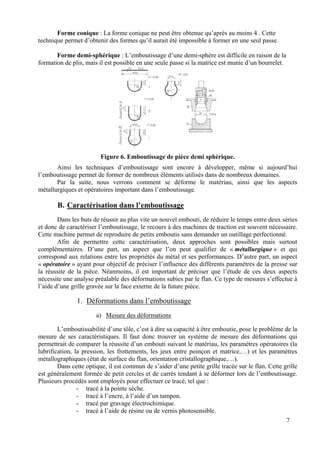 Forme conique : La forme conique ne peut être obtenue qu’après au moins 4 . Cette
technique permet d’obtenir des formes qu’il aurait été impossible à former en une seul passe.
Forme demi-sphérique : L’emboutissage d’une demi-sphère est difficile en raison de la
formation de plis, mais il est possible en une seule passe si la matrice est munie d’un bourrelet.
Figure 6. Emboutissage de pièce demi sphérique.
Ainsi les techniques d’emboutissage sont encore à développer, même si aujourd’hui
l’emboutissage permet de former de nombreux éléments utilisés dans de nombreux domaines.
Par la suite, nous verrons comment se déforme le matériau, ainsi que les aspects
métallurgiques et opératoires important dans l’emboutissage.
B. Caractérisation dans l’emboutissage
Dans les buts de réussir au plus vite un nouvel embouti, de réduire le temps entre deux séries
et donc de caractériser l’emboutissage, le recours à des machines de traction est souvent nécessaire.
Cette machine permet de reproduire de petits emboutis sans demander un outillage perfectionné.
Afin de permettre cette caractérisation, deux approches sont possibles mais surtout
complémentaires. D’une part, un aspect que l’on peut qualifier de « métallurgique » et qui
correspond aux relations entre les propriétés du métal et ses performances. D’autre part, un aspect
« opératoire » ayant pour objectif de préciser l’influence des différents paramètres de la presse sur
la réussite de la pièce. Néanmoins, il est important de préciser que l’étude de ces deux aspects
nécessite une analyse préalable des déformations subies par le flan. Ce type de mesures s’effectue à
l’aide d’une grille gravée sur la face externe de la future pièce.
1. Déformations dans l’emboutissage
a) Mesure des déformations
L’emboutissabilité d’une tôle, c’est à dire sa capacité à être emboutie, pose le problème de la
mesure de ses caractéristiques. Il faut donc trouver un système de mesure des déformations qui
permettrait de comparer la réussite d’un embouti suivant le matériau, les paramètres opératoires (la
lubrification, la pression, les frottements, les jeux entre poinçon et matrice,…) et les paramètres
métallographiques (état de surface du flan, orientation cristallographique,…).
Dans cette optique, il est commun de s’aider d’une petite grille tracée sur le flan. Cette grille
est généralement formée de petit cercles et de carrés tendant à se déformer lors de l’emboutissage.
Plusieurs procédés sont employés pour effectuer ce tracé, tel que :
- tracé à la pointe sèche.
- tracé à l’encre, à l’aide d’un tampon.
- tracé par gravage électrochimique.
- tracé à l’aide de résine ou de vernis photosensible.
7
 