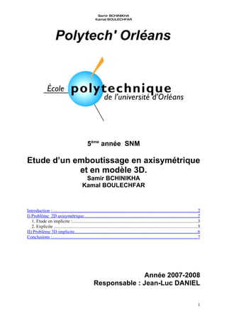 Samir BCHINIKHA
                                                        Kamal BOULECHFAR




                       Polytech' Orléans




                                                 5ème année SNM

Etude d’un emboutissage en axisymétrique
            et en modèle 3D.
                                              Samir BCHINIKHA
                                             Kamal BOULECHFAR



Introduction :...............................................................................................................................2
I) Problème 2D axisymétrique...................................................................................................2
   1. Etude en implicite :.............................................................................................................3
   2. Explicite .............................................................................................................................5
II) Problème 3D implicite...........................................................................................................6
Conclusions :...............................................................................................................................7




                                                                    Année 2007-2008
                                                      Responsable : Jean-Luc DANIEL


                                                                                                                                            1
 