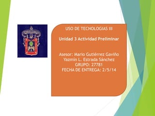 USO DE TECNOLOGIAS III
Unidad 3 Actividad Preliminar
Asesor: Mario Gutiérrez Gaviño
Yazmín L. Estrada Sánchez
GRUPO: 27781
FECHA DE ENTREGA: 2/5/14
 