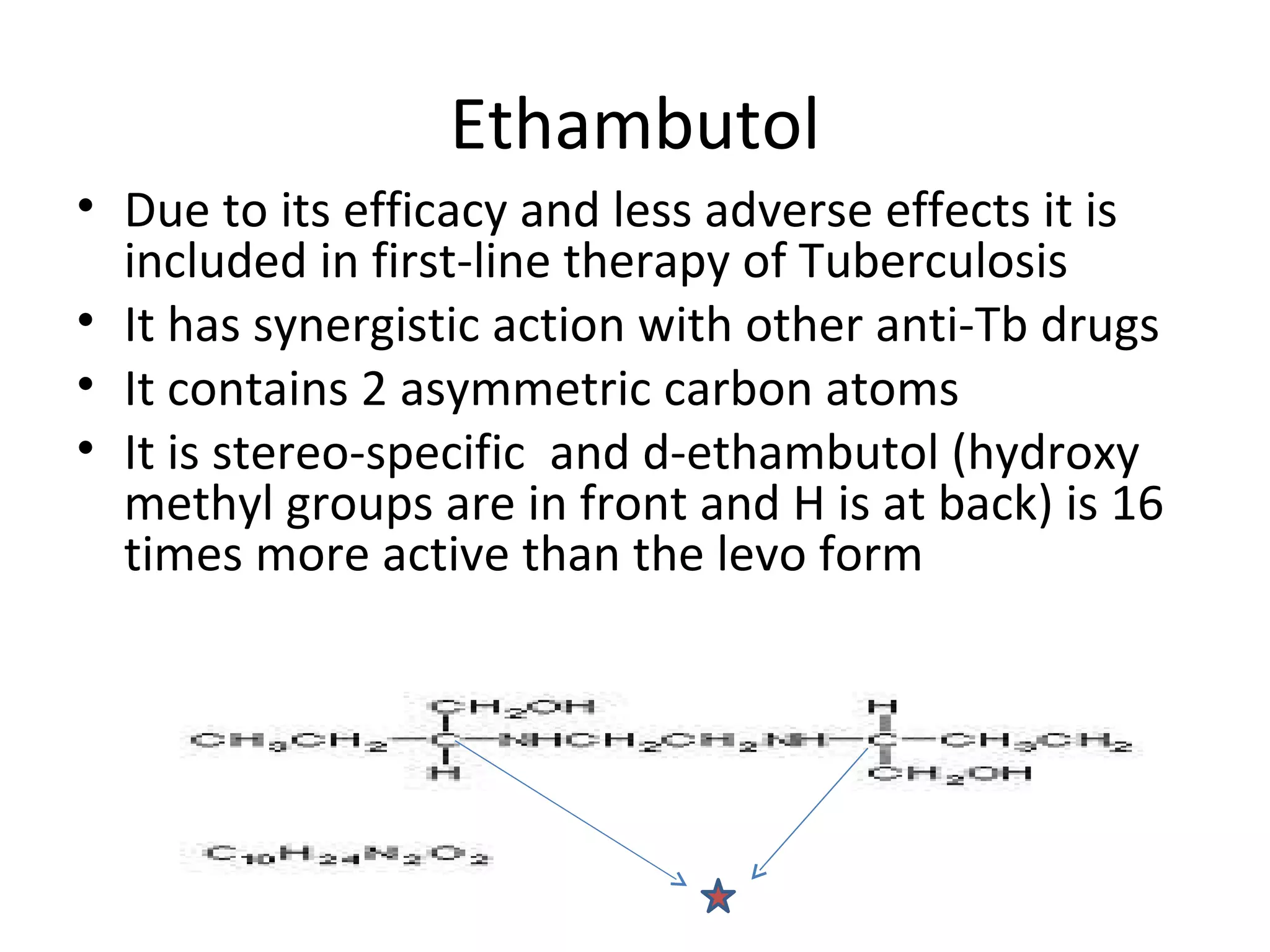 Ethambutol
• Due to its efficacy and less adverse effects it is
  included in first-line therapy of Tuberculosis
• It has synergistic action with other anti-Tb drugs
• It contains 2 asymmetric carbon atoms
• It is stereo-specific and d-ethambutol (hydroxy
  methyl groups are in front and H is at back) is 16
  times more active than the levo form
 