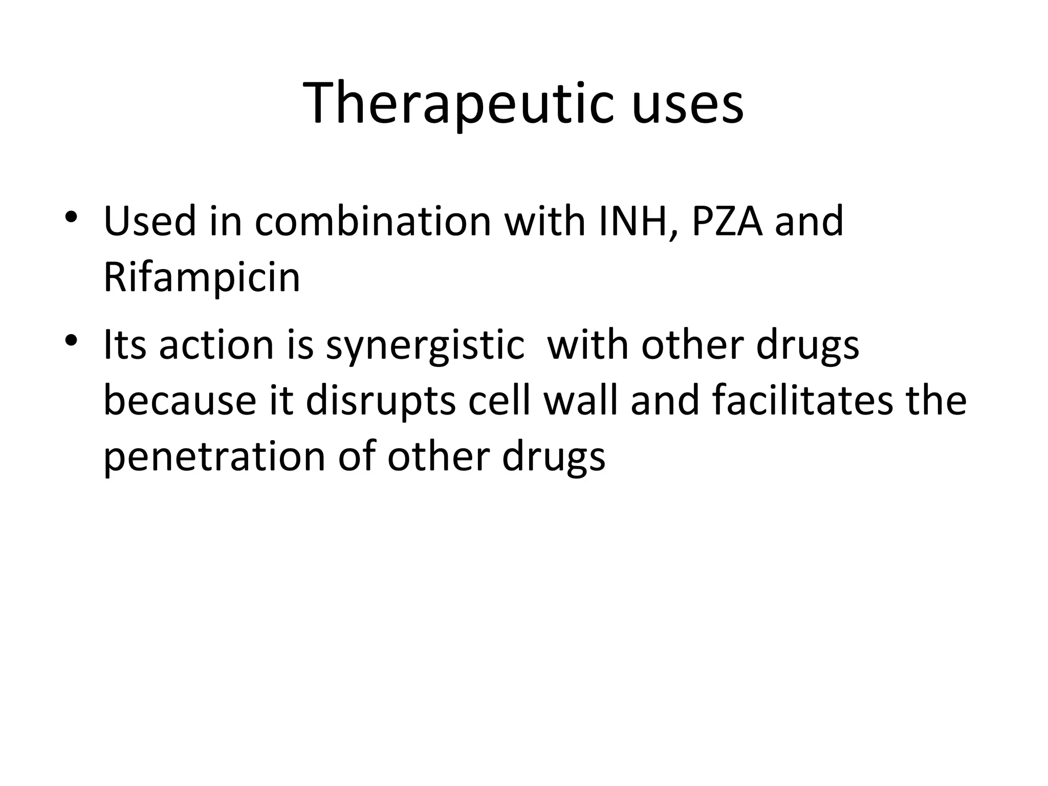 Therapeutic uses
• Used in combination with INH, PZA and
  Rifampicin
• Its action is synergistic with other drugs
  because it disrupts cell wall and facilitates the
  penetration of other drugs
 