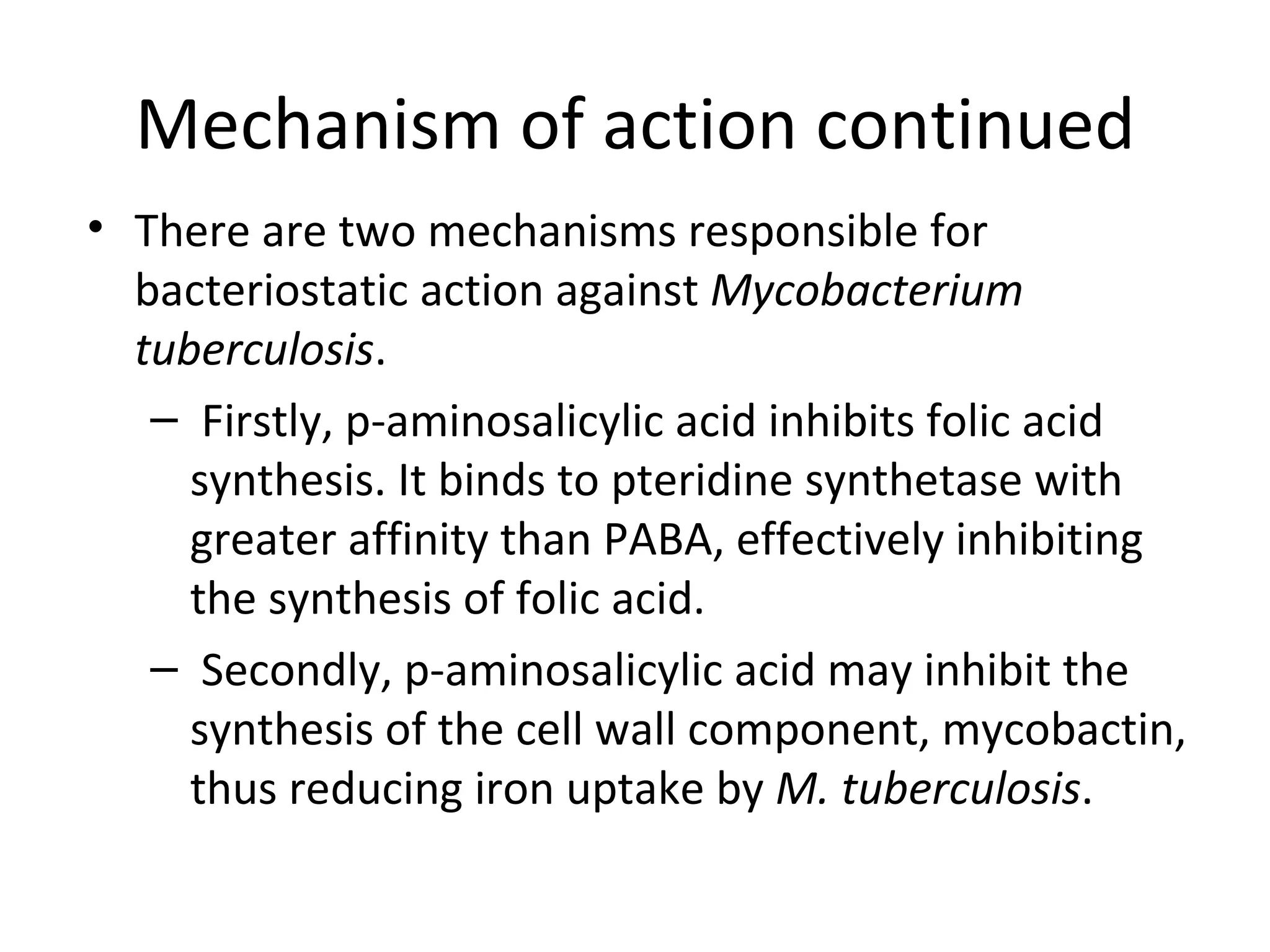 Mechanism of action continued
• There are two mechanisms responsible for
  bacteriostatic action against Mycobacterium
  tuberculosis.
   – Firstly, p-aminosalicylic acid inhibits folic acid
     synthesis. It binds to pteridine synthetase with
     greater affinity than PABA, effectively inhibiting
     the synthesis of folic acid.
   – Secondly, p-aminosalicylic acid may inhibit the
     synthesis of the cell wall component, mycobactin,
     thus reducing iron uptake by M. tuberculosis.
 