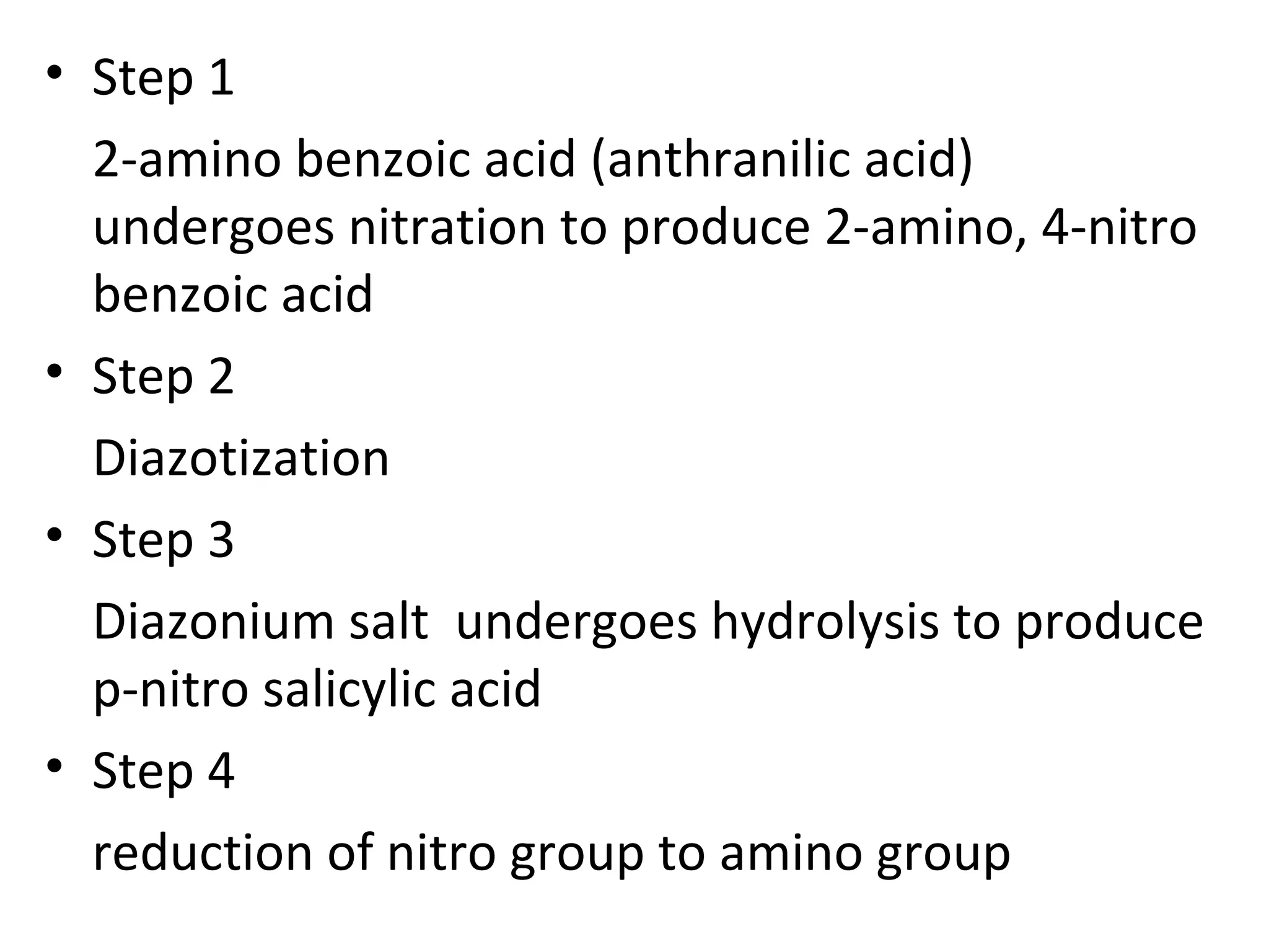 • Step 1
  2-amino benzoic acid (anthranilic acid)
  undergoes nitration to produce 2-amino, 4-nitro
  benzoic acid
• Step 2
  Diazotization
• Step 3
  Diazonium salt undergoes hydrolysis to produce
  p-nitro salicylic acid
• Step 4
  reduction of nitro group to amino group
 