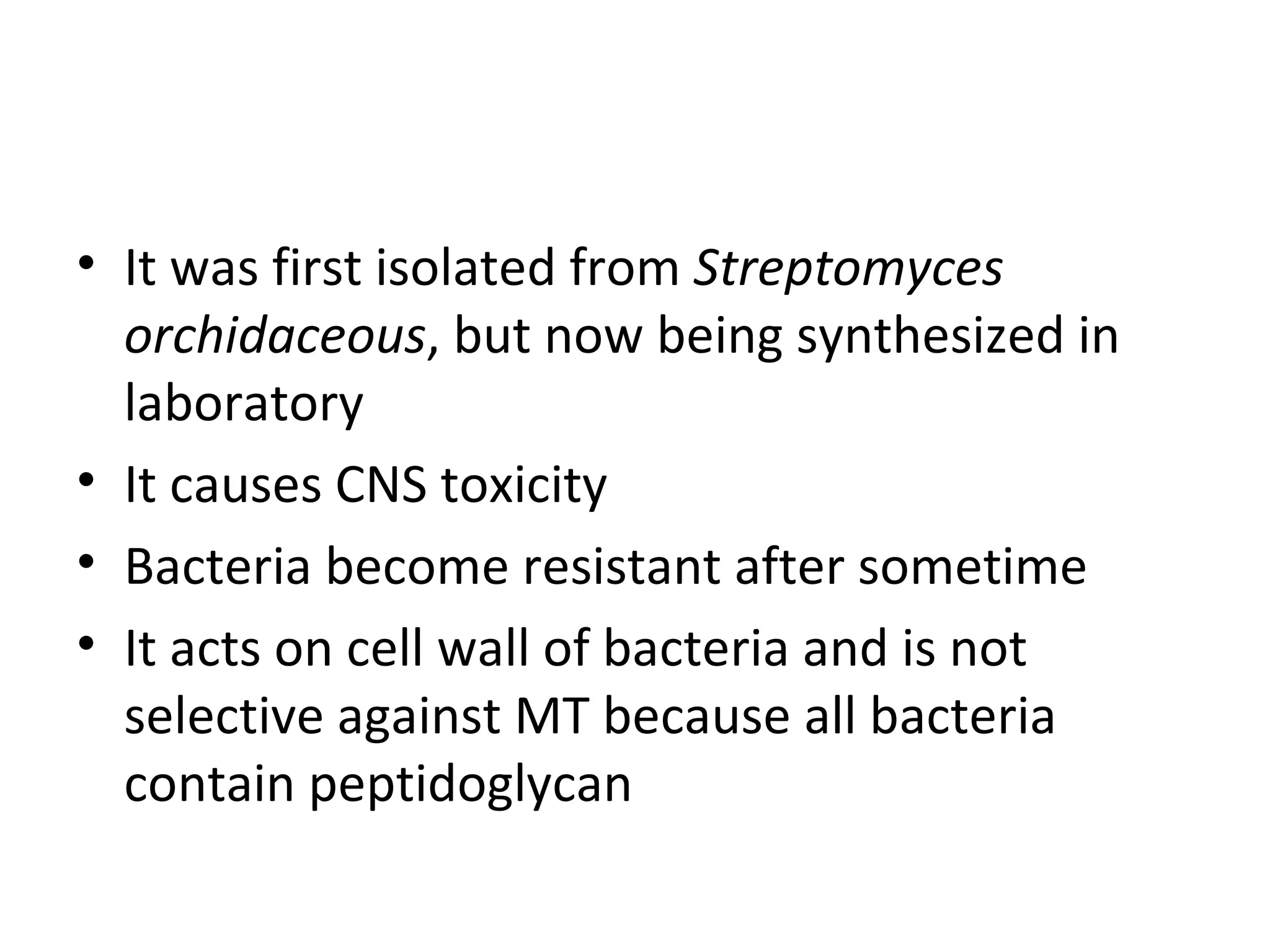• It was first isolated from Streptomyces
  orchidaceous, but now being synthesized in
  laboratory
• It causes CNS toxicity
• Bacteria become resistant after sometime
• It acts on cell wall of bacteria and is not
  selective against MT because all bacteria
  contain peptidoglycan
 