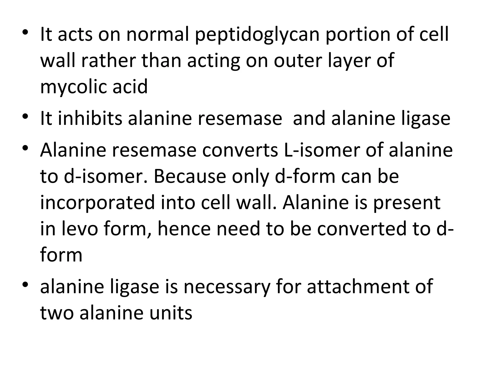 • It acts on normal peptidoglycan portion of cell
  wall rather than acting on outer layer of
  mycolic acid
• It inhibits alanine resemase and alanine ligase
• Alanine resemase converts L-isomer of alanine
  to d-isomer. Because only d-form can be
  incorporated into cell wall. Alanine is present
  in levo form, hence need to be converted to d-
  form
• alanine ligase is necessary for attachment of
  two alanine units
 