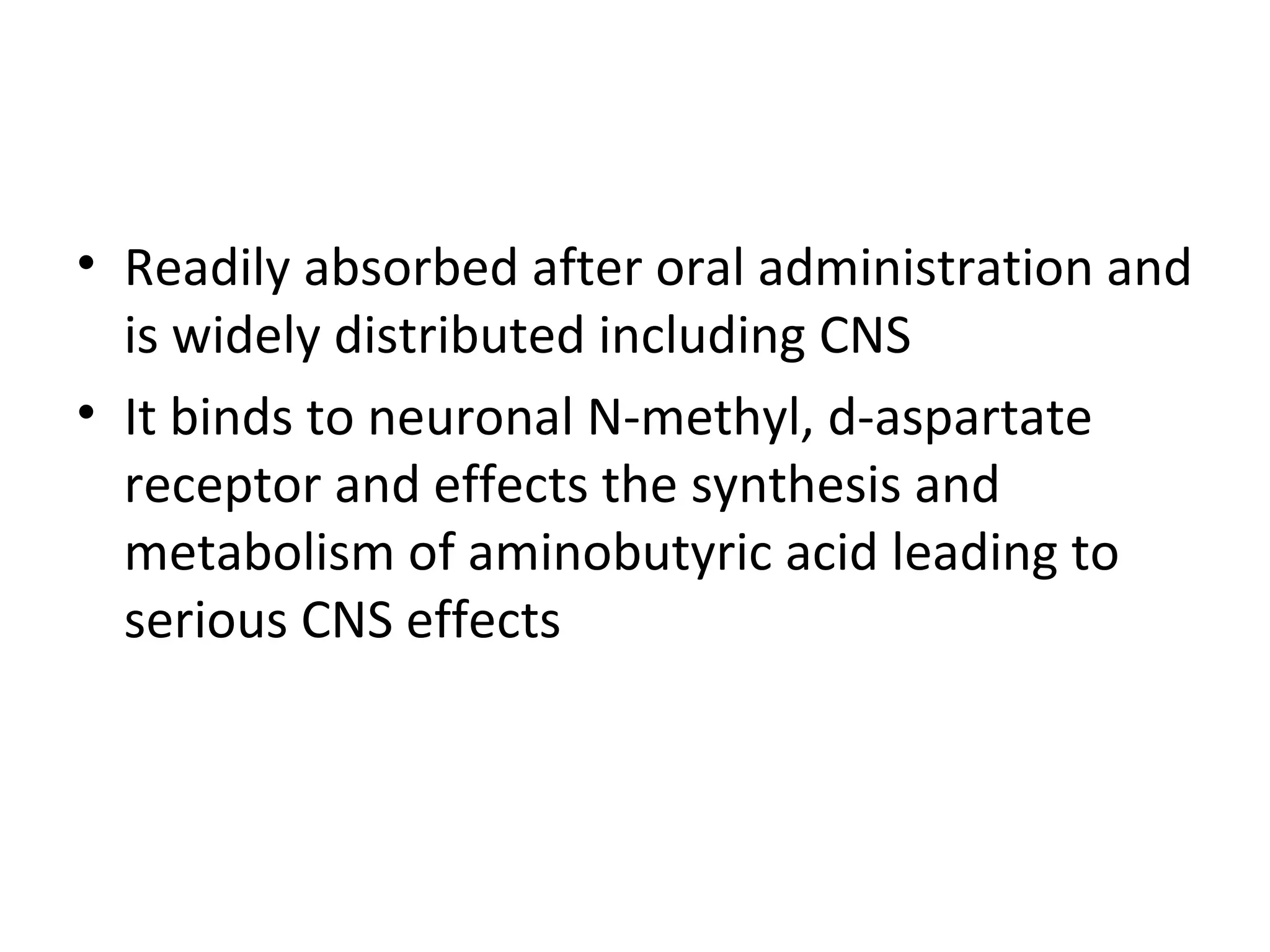 • Readily absorbed after oral administration and
  is widely distributed including CNS
• It binds to neuronal N-methyl, d-aspartate
  receptor and effects the synthesis and
  metabolism of aminobutyric acid leading to
  serious CNS effects
 
