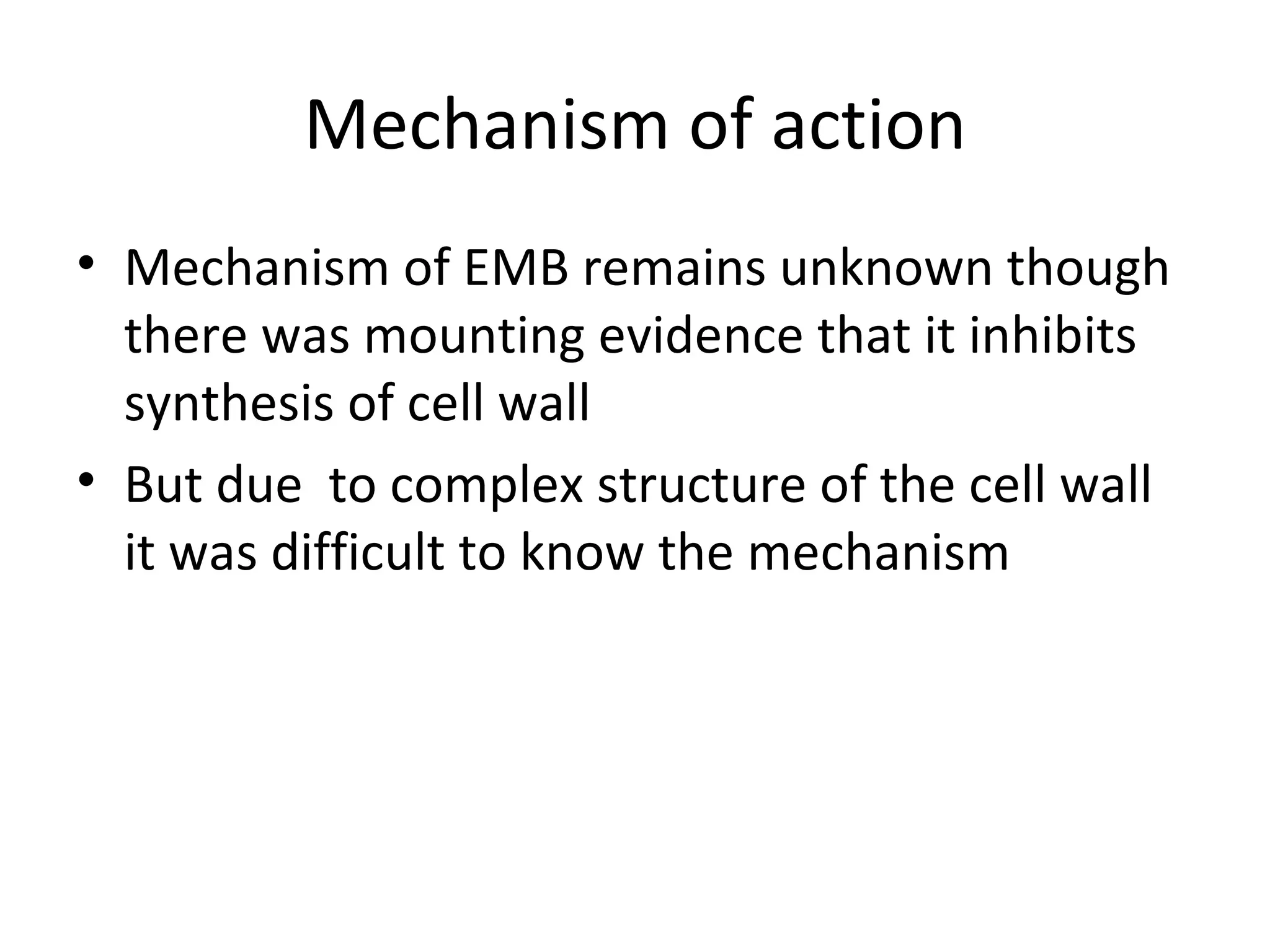 Mechanism of action
• Mechanism of EMB remains unknown though
  there was mounting evidence that it inhibits
  synthesis of cell wall
• But due to complex structure of the cell wall
  it was difficult to know the mechanism
 