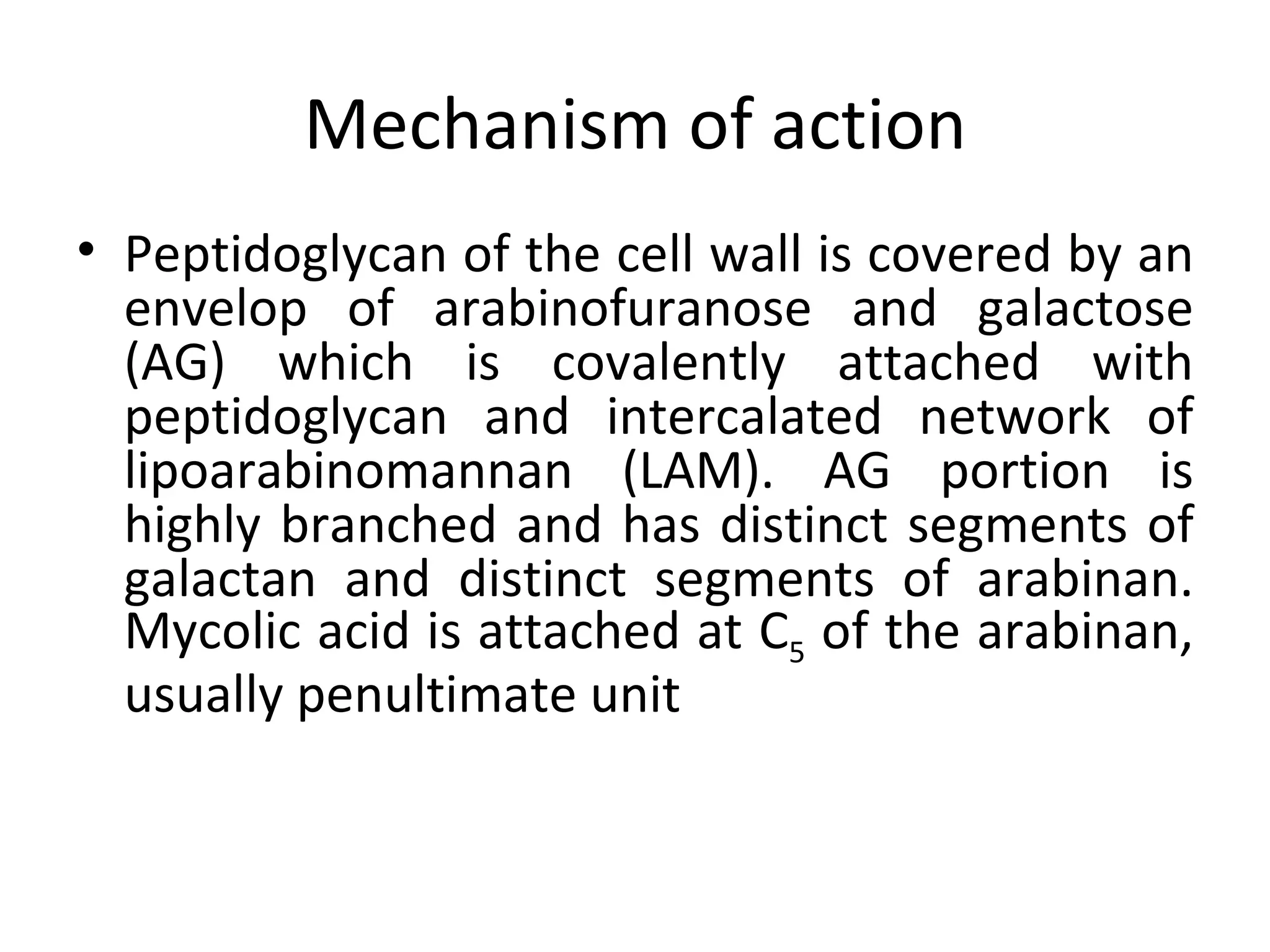 Mechanism of action
• Peptidoglycan of the cell wall is covered by an
  envelop of arabinofuranose and galactose
  (AG) which is covalently attached with
  peptidoglycan and intercalated network of
  lipoarabinomannan (LAM). AG portion is
  highly branched and has distinct segments of
  galactan and distinct segments of arabinan.
  Mycolic acid is attached at C5 of the arabinan,
  usually penultimate unit
 