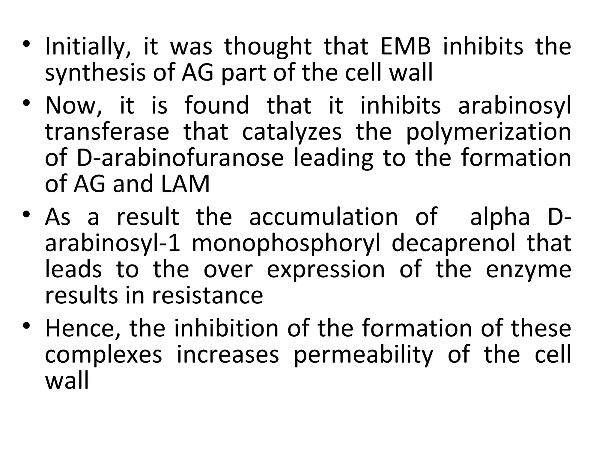 • Initially, it was thought that EMB inhibits the
  synthesis of AG part of the cell wall
• Now, it is found that it inhibits arabinosyl
  transferase that catalyzes the polymerization
  of D-arabinofuranose leading to the formation
  of AG and LAM
• As a result the accumulation of alpha D-
  arabinosyl-1 monophosphoryl decaprenol that
  leads to the over expression of the enzyme
  results in resistance
• Hence, the inhibition of the formation of these
  complexes increases permeability of the cell
  wall
 