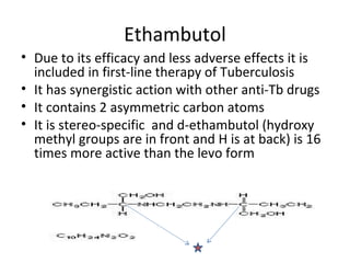 Ethambutol
• Due to its efficacy and less adverse effects it is
  included in first-line therapy of Tuberculosis
• It has synergistic action with other anti-Tb drugs
• It contains 2 asymmetric carbon atoms
• It is stereo-specific and d-ethambutol (hydroxy
  methyl groups are in front and H is at back) is 16
  times more active than the levo form
 