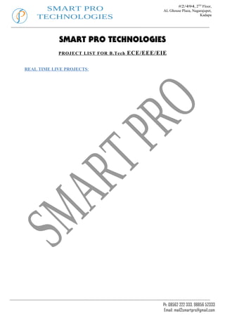 #2/494, 2ND Floor,
      SMART PRO                                 AL Ghouse Plaza, Nagarajupet,
    TECHNOLOGIES                                                     Kadapa




            SMART PRO TECHNOLOGIES
            PROJECT LIST FOR B.Tech   ECE/EEE/EIE

REAL TIME LIVE PROJECTS:




                                                Ph: 08562 222 333, 98856 52333
                                                 Email: mail2smartpro@gmail.com
 