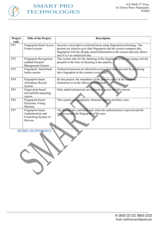 #2/494, 2ND Floor,
             SMART PRO                                                                 AL Ghouse Plaza, Nagarajupet,
           TECHNOLOGIES                                                                                     Kadapa




Project     Title of the Project                                      Description
 code
FP1       Fingerprint based Access   Security is provided in restricted areas using fingerprint technology. The
          Control system             persons are asked to give their fingerprint and the system compares this
                                     fingerprint with the already stored information in the system and only allows
                                     into if it is an authorized one.
FP2       Fingerprint Recognition    This system asks for the checking of the fingerprint of the user along with the
          enabled Passport           passport at the time of checking in the airports.
          Management System
FP3       Fingerprint based bank     Authorized persons are allowed to access their bank account by producing
          locker system              their fingerprint at the counters every time.

FP4       Fingerprint based          By this project, the attendance of the persons either in the academic
          Attendance Record          institutions or in the offices is maintained.
          System
FP5       Finger print based         Only authorized persons are allowed to access the lift controls.
          elevator(lift) operating
          system
FP6       Fingerprint based          This system can completely eliminate rigging and false votes.
          Electronic Voting
          Machine
FP7       Fingerprint based          The devices are controlled only when the authentication is proved and the
          Authentication and         system accepts the fingerprint of the user.
          Controlling System of
          Devices


      ZIGBEE TECHNOLOGY:




                                                                                       Ph: 08562 222 333, 98856 52333
                                                                                        Email: mail2smartpro@gmail.com
 