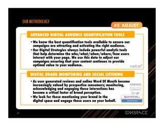 ADVANCED DIGITAL AUDIENCE QUANTIFICATION TOOLS
         •  e know the best quantiﬁcation tools available to ensure our
          W
          campaigns are attracting and activating the right audience.
         •  ur Digital Strategies always include powerful analytic tools
          O
          that help determine the who/what/when/where/how users
          interact with your page. We use this data to adjust our
          campaigns ensuring that your content continues to provide
          optimal value to your audience.

         DIGITAL BRAND MONITORING AND SOCIAL LISTENING
         •  s user generated reviews and online Word Of Mouth become
          A
          increasingly valued by prospective consumers; monitoring,
          acknowledging and engaging these interactions has
          become a critical factor of brand perception.
         •  e look for those mentioning your brand in the
          W
          digital space and engage these users on your behalf.


10	
  
 