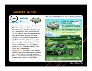 OVERVIEW:	
  	
  Mazda	
  implemented	
  a	
  branded	
  Social	
  
Media	
  Game	
  called	
  DriverVille	
  for	
  the	
  launch	
  of	
  
their	
  new	
  Mazda2	
  sub-­‐compact.	
  Users	
  can	
  play	
  to	
  
win	
  a	
  new	
  Mazda2	
  or	
  weekly	
  drawings	
  for	
  iPods.	
  
TACTICS:	
  Users	
  play	
  this	
  in-­‐depth	
  game	
  to	
  achieve	
  
their	
  own	
  customized	
  version	
  of	
  an	
  in-­‐game	
  
Mazda2.	
  Users	
  are	
  constantly	
  endangered	
  while	
  
racing	
  their	
  friends	
  and	
  customizing	
  their	
  car,	
  all	
  
while	
  further	
  embracing	
  the	
  Community	
  of	
  Zoom-­‐
Zoom	
  culture.	
  The	
  community	
  of	
  in-­‐game	
  racers	
  
included	
  both	
  tradiQonal,	
  race	
  inspired	
  Mazda	
  
drivers	
  and	
  casual	
  gamers	
  who	
  might	
  not	
  be	
  as	
  
familiar	
  with	
  the	
  Mazda	
  brand.	
  	
  	
  
EMBRACE’S	
  ROLE:,	
  Working	
  as	
  a	
  liaison	
  between	
  
developers	
  and	
  users	
  to	
  make	
  sure	
  that	
  game	
  bugs	
  
were	
  properly	
  addressed	
  across	
  two	
  languages.	
  
Embrace	
  also	
  worked	
  to	
  promote	
  the	
  game	
  and	
  it’s	
  
connecQon	
  with	
  the	
  newly	
  launched	
  Mazda2.	
  



                                                                               16	
  
 
