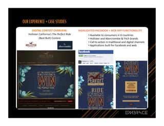 DIGITAL	
  CONTEST	
  OVERVIEW:	
  	
                       HIGHLIGHTED	
  FACEBOOK	
  +	
  WEB	
  APP	
  FUNCTIONALITY:	
  
Hollister	
  California’s	
  The	
  Perfect	
  Ride	
  	
               • Available	
  to	
  consumers	
  in	
  6	
  countries	
  
                                                                         	
  
             (Best	
  Bu`)	
  Contest	
                                 • Hollister	
  and	
  Abercrombie	
  &	
  Fitch	
  brands	
  
                                                                         	
  
                                                                        • Call	
  to	
  acQon	
  in	
  tradiQonal	
  and	
  digital	
  channels	
  
                                                                         	
  
                                                                        • ApplicaQons	
  built	
  for	
  Facebook	
  and	
  web	
  	
  
                                                                         	
  




                                                                                                                                                  17	
  
 