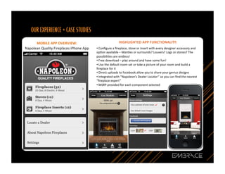 MOBILE	
  APP	
  OVERVIEW:	
  	
                                            HIGHLIGHTED	
  APP	
  FUNCTIONALITY:	
  
Napolean	
  Quality	
  Fireplaces	
  iPhone	
  App	
     • Conﬁgure	
  a	
  ﬁreplace,	
  stove	
  or	
  insert	
  with	
  every	
  designer	
  accessory	
  and	
  
                                                          	
  
                                                         opQon	
  available	
  –	
  Mantles	
  or	
  surrounds?	
  Louvers?	
  Logs	
  or	
  stones?	
  The	
  
                                                         possibiliQes	
  are	
  endless!	
  
                                                         • Free	
  download	
  –	
  play	
  around	
  and	
  have	
  some	
  fun!	
  
                                                          	
  
                                                         • Use	
  the	
  default	
  room	
  set	
  or	
  take	
  a	
  picture	
  of	
  your	
  room	
  and	
  build	
  a	
  
                                                          	
  
                                                         ﬁreplace	
  for	
  it	
  
                                                         • Direct	
  uploads	
  to	
  Facebook	
  allow	
  you	
  to	
  share	
  your	
  genius	
  designs	
  
                                                          	
  
                                                         • Integrated	
  with	
  “Napoleon’s	
  Dealer	
  Locator”	
  so	
  you	
  can	
  ﬁnd	
  the	
  nearest	
  
                                                          	
  
                                                         “ﬁreplace	
  expert”	
  	
  
                                                         • MSRP	
  provided	
  for	
  each	
  component	
  selected	
  
                                                          	
  




                                                                                                                                                                               18	
  
 