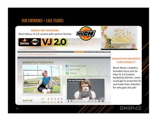 MOBILE	
  APP	
  OVERVIEW:	
  	
  
     Much	
  Music	
  VJ	
  2.0	
  contest	
  with	
  partner	
  Doritos	
  




                                                                               HIGHLIGHTED	
  MICROSITE	
  
                                                                                  FUNCTIONALITY:	
  

                                                                                Much	
  Music	
  created	
  a	
  
                                                                                branded	
  micro-­‐site	
  for	
  
                                                                                their	
  VJ	
  2.0	
  Contest	
  
                                                                                backed	
  by	
  Doritos.	
  Users	
  
                                                                                could	
  get	
  to	
  know	
  the	
  VJs	
  
                                                                                and	
  make	
  their	
  selecQon	
  
                                                                                for	
  who	
  gets	
  the	
  job!	
  




20	
  
 