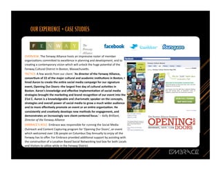 OVERVIEW:	
  The	
  Fenway	
  Alliance	
  hosts	
  an	
  impressive	
  roster	
  of	
  member	
  
organizaQons	
  commi`ed	
  to	
  excellence	
  in	
  planning	
  and	
  development,	
  and	
  to	
  
creaQng	
  a	
  contemporary	
  vision	
  which	
  will	
  unlock	
  the	
  huge	
  potenQal	
  of	
  the	
  
Fenway	
  Cultural	
  District	
  in	
  Boston,	
  Massachuse`s.	
  	
  
TACTICS:	
  A	
  few	
  words	
  from	
  our	
  client:	
  ‘As	
  director	
  of	
  the	
  Fenway	
  Alliance,	
  
consor<um	
  of	
  22	
  of	
  the	
  major	
  cultural	
  and	
  academic	
  ins<tu<ons	
  in	
  Boston,	
  I	
  
hired	
  Aaron	
  to	
  create	
  the	
  en<re	
  social	
  media	
  campaign	
  for	
  our	
  signature	
  
event,	
  Opening	
  Our	
  Doors-­‐-­‐the	
  largest	
  free	
  day	
  of	
  cultural	
  ac<vi<es	
  in	
  
Boston.	
  Aaron's	
  knowledge	
  and	
  eﬀec<ve	
  implementa<on	
  of	
  social	
  media	
  
strategies	
  brought	
  the	
  marke<ng	
  and	
  brand	
  recogni<on	
  of	
  our	
  event	
  into	
  the	
  
21st	
  C.	
  Aaron	
  is	
  a	
  knowledgeable	
  and	
  charisma<c	
  speaker	
  on	
  the	
  concepts,	
  
strategies	
  and	
  overall	
  power	
  of	
  social	
  media	
  to	
  grow	
  a	
  much	
  wider	
  audience	
  
and	
  to	
  more	
  eﬀec<vely	
  promote	
  an	
  event	
  or	
  an	
  en<re	
  organiza<on.	
  He	
  
consistently	
  and	
  crea<vely	
  develops	
  new	
  methods	
  for	
  engagement,	
  and	
  
demonstrates	
  an	
  increasingly	
  rare	
  client-­‐centered	
  focus.’	
  –	
  Kelly	
  Brilliant,	
  
Director	
  of	
  the	
  Fenway	
  Alliance	
  
EMBRACE’S	
  ROLE:	
  Embrace	
  was	
  responsible	
  for	
  running	
  the	
  Social	
  Media	
  
Outreach	
  and	
  Content	
  Capturing	
  program	
  for	
  'Opening	
  Our	
  Doors',	
  an	
  event	
  
which	
  welcomed	
  over	
  13k	
  people	
  on	
  Columbus	
  Day	
  Annually	
  to	
  enjoy	
  all	
  the	
  
Fenway	
  has	
  to	
  oﬀer.	
  For	
  Embrace	
  provided	
  addiQonal	
  support	
  by	
  assisQng	
  with	
  
the	
  construcQon	
  of	
  a	
  LocaQon	
  Based	
  Social	
  Networking	
  tool	
  box	
  for	
  both	
  Locals	
  
and	
  Visitors	
  to	
  uQlize	
  while	
  in	
  the	
  Fenway	
  District.	
  	
  

                                                                                                                        22	
  
 