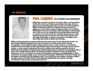 PHIL CAMINO                        VP OF STRATEGY AND PARTNERSHIPS

                                 Philip brings a wealth of experience to this team. After a successful stint as
                                 the Director of Finance at his alma mater, Bishop's University, where he
                                 gained experience booking talent and concerts for the student population,
                                 Philip was immediately hired at SL Feldman (slfa.com) in Toronto. He
                                 quickly rose to the position of agent, booking top talent such as Kardinal
                                 Ofﬁshall, Obie Trice, Sum 41 and Sloan, while maintaining a small, boutique
                                 roster of his own. He was intrigued by the marriage between brands and
                                 art, and left to pursue his passion for marketing, partnering into a small
                                 marketing agency, where he worked very closely for the next few years
                                 with major record labels, working on such projects as The Killers, Snow
                                 Patrol, Billy Talent, Buck 65, Hard-Fi and Paul Anka.
Philip was then approached to manage a North American music program for the Jack Daniel's brand at the
Hive Strategic Marketing (thehiveinc.com), where top talent such as Spoon, Blue October, The New
Pornographers, G-Love and Metric played exclusive private shows for contest winners, in a Jack Daniel's
branded environ- ment. Philip was then approached by Rogers Communications, the largest telecom brand in
Canada, to run the wireless marketing in Toronto. He excelled and was quickly promoted to Director of
Marketing, Ontario Region for Rogers Wireless. Philip developed numerous properties and campaigns while at
Rogers, most notably working to build a branded music festival in downtown Toronto, the Rogers Picnic
(rogerspicnic.com). He also worked very closely with all handset manufacturers, including Blackberry, Nokia,
Sony Ericsson, Samsung and Apple. He was instrumental during Rogers' 2008 iPhone 3G launch in Canada, and
also helped successfully launch the Blackberry Pearl, Curve and Bold into the Canadian marketplace. Philip is
currently a partner in both The Hudson in West Hollywood (thehudsonla.com), and also a growing
entertainment company, Embrace (embracepresents.com)
 