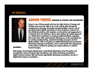 AARON TURKEL MANAGER OF STRATEGY AND PARTNERSHIPS
                    Aaron is one of those people who has the right mixture of energy and
                    intellect, who earns his right to be on the cutting edge through his
                    commitment to learning, innovation and partnerships. Aaron’s role of
                    providing holistic digital consultation to ﬁrms looking to embrace the
                    New Media Revolution, with emphasis on interaction and engagement is
                    a fantastic ﬁt for his skill base. Aaron often deﬁnes his holistic approach
                    as a Media Mix Consultation as keeping Traditional Media campaigns
                    that work intact while enhancing the effectiveness of the marketing mix
                    by creating complementing, consistent branding messages via New
                    Media Vehicles. With a foundation in Digital Marketing and Experiential
                    Marketing Campaign Coordination, Aaron understands that engagement
                    is the primary method for getting your target audience to embrace
Specialties:        brand messages.

Web Design, Search Engine Optimization, Social Media Marketing, Event Promotion and
Coordination, Custom Facebook App Consultation, Live Video Streaming Consultation,
Digital Content Creation, SMS and Custom App Mobile Marketing Consultation, On-site to
Digital Data Capture Consultation.
 