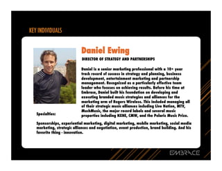 Daniel Ewing
                          DIRECTOR OF STRATEGY AND PARTNERSHIPS

                         Daniel is a senior marketing professional with a 10+ year
                         track record of success in strategy and planning, business
                         development, entertainment marketing and partnership
                         management. Recognized as a particularly effective team
                         leader who focuses on achieving results. Before his time at
                         Embrace, Daniel built his foundation on developing and
                         executing branded music strategies and alliances for the
                         marketing arm of Rogers Wireless. This included managing all
                         of their strategic music alliances including Live Nation, MTV,
                         MuchMusic, the major record labels and several music
Specialties:             properties including NXNE, CMW, and the Polaris Music Prize.

Sponsorships, experiential marketing, digital marketing, mobile marketing, social media
marketing, strategic alliances and negotiation, event production, brand building. And his
favorite thing - innovation.
 